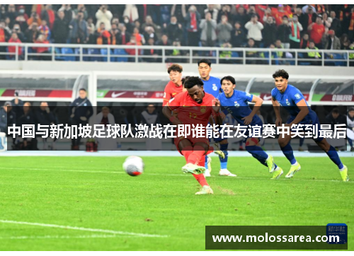 中国与新加坡足球队激战在即谁能在友谊赛中笑到最后