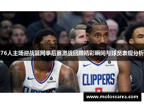 76人主场迎战篮网季后赛激战回顾精彩瞬间与球员表现分析